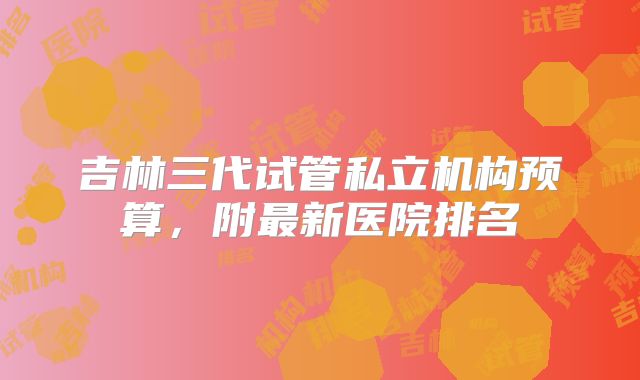 吉林三代试管私立机构预算，附最新医院排名