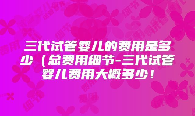 三代试管婴儿的费用是多少(总费用细节-三代试管婴儿费用大概多少!