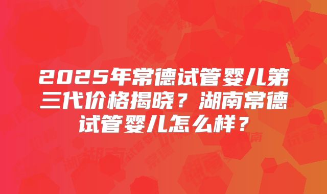 2025年常德试管婴儿第三代价格揭晓?湖南常德试管婴儿怎么样?