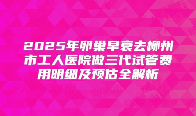 2025年卵巢早衰去柳州市工人医院做三代试管费用明细及预估全解析