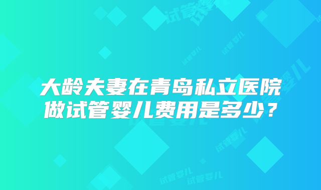 大龄夫妻在青岛私立医院做试管婴儿费用是多少？