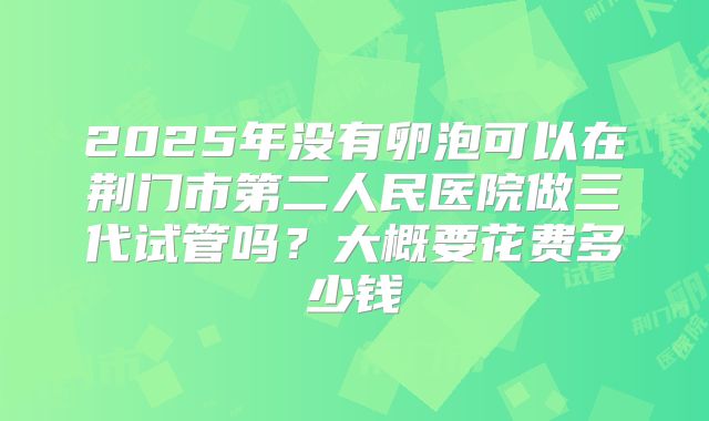 2025年没有卵泡可以在荆门市第二人民医院做三代试管吗?大概要花费多少钱