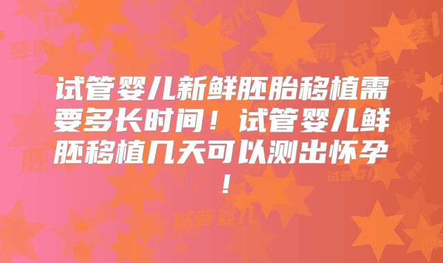 试管婴儿新鲜胚胎移植需要多长时间!试管婴儿鲜胚移植几天可以测出怀孕!