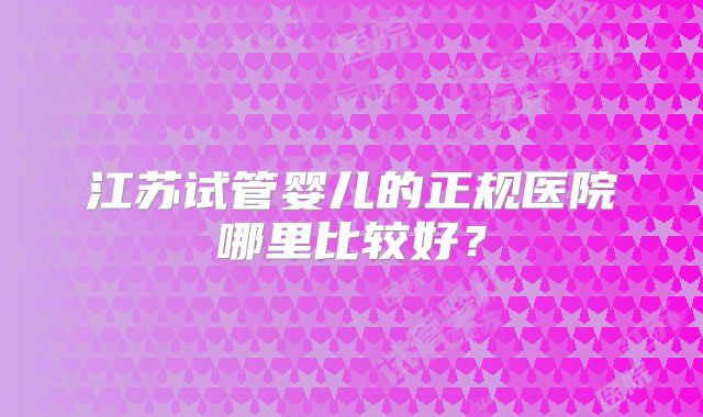 江苏试管婴儿的正规医院哪里比较好？