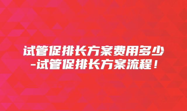 试管促排长方案费用多少-试管促排长方案流程！