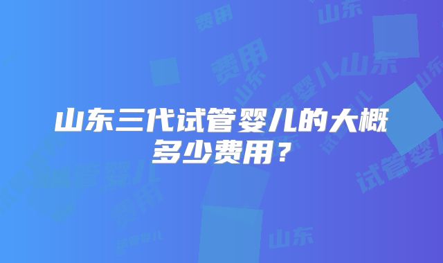 山东三代试管婴儿的大概多少费用？