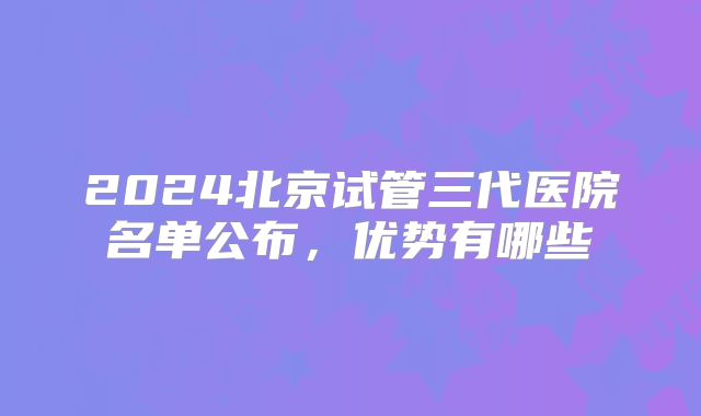 2024北京试管三代医院名单公布,优势有哪些