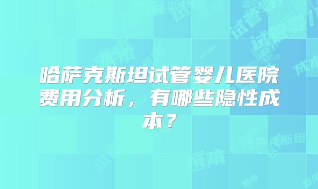 哈萨克斯坦试管婴儿医院费用分析，有哪些隐性成本？