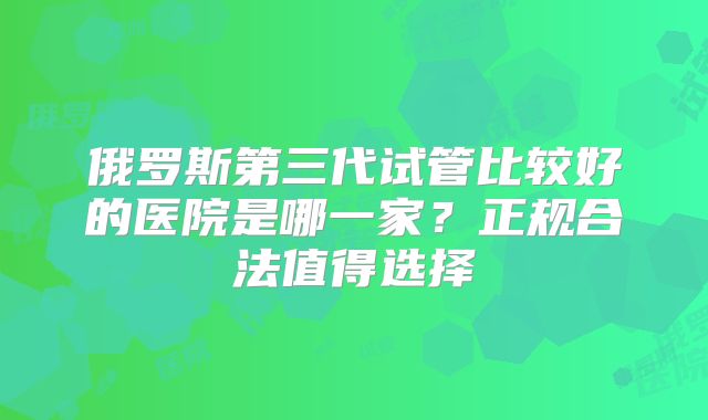 俄罗斯第三代试管比较好的医院是哪一家？正规合法值得选择