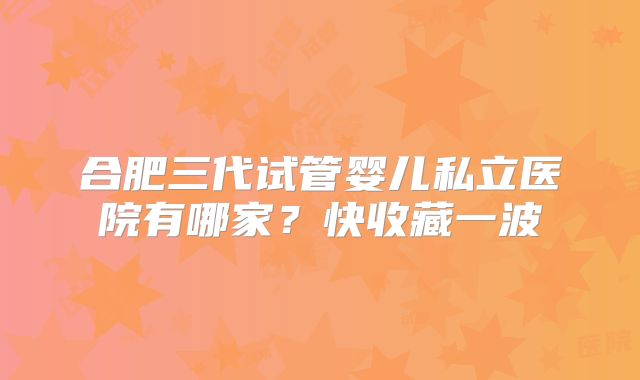 合肥三代试管婴儿私立医院有哪家？快收藏一波