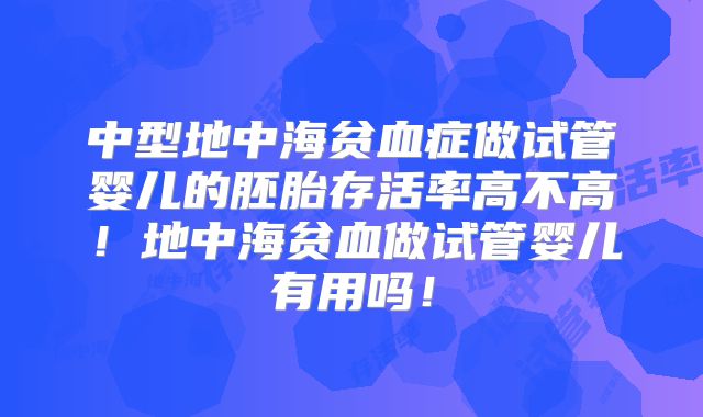 中型地中海贫血症做试管婴儿的胚胎存活率高不高!地中海贫血做试管婴儿有用吗!