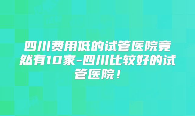 四川费用低的试管医院竟然有10家-四川比较好的试管医院！