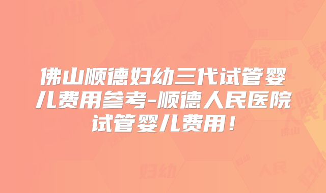 佛山顺德妇幼三代试管婴儿费用参考-顺德人民医院试管婴儿费用！