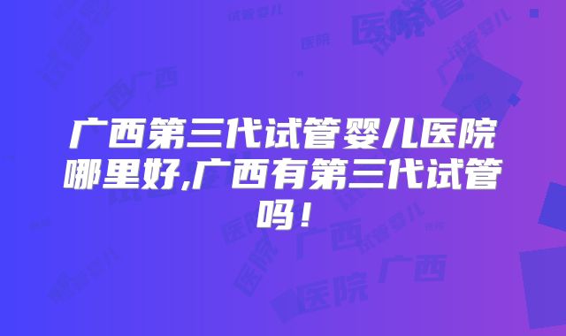 广西第三代试管婴儿医院哪里好,广西有第三代试管吗！