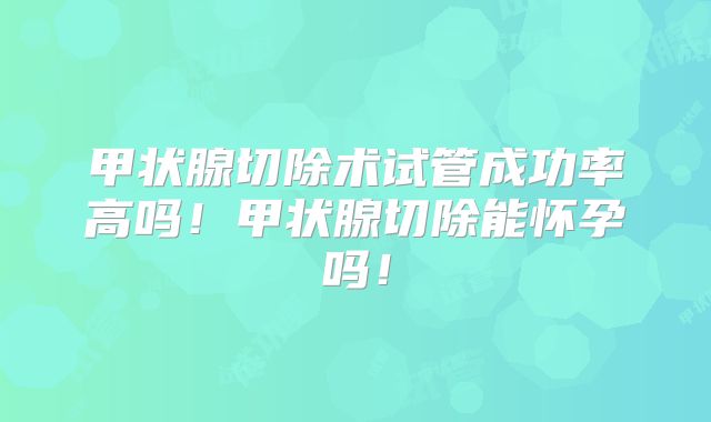 甲状腺切除术试管成功率高吗！甲状腺切除能怀孕吗！