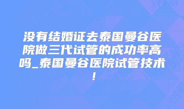 没有结婚证去泰国曼谷医院做三代试管的成功率高吗_泰国曼谷医院试管技术！
