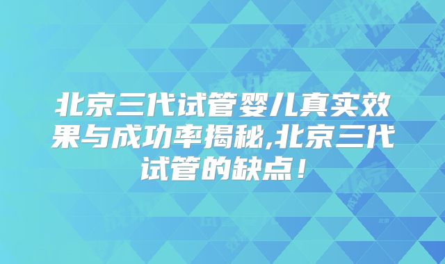北京三代试管婴儿真实效果与成功率揭秘,北京三代试管的缺点！