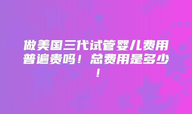 做美国三代试管婴儿费用普遍贵吗!总费用是多少!