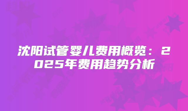 沈阳试管婴儿费用概览：2025年费用趋势分析