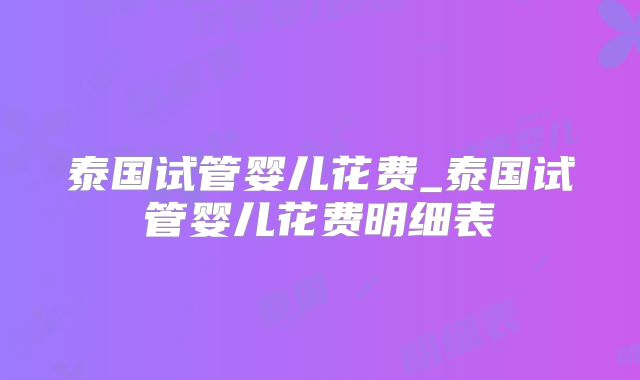 泰国试管婴儿花费_泰国试管婴儿花费明细表