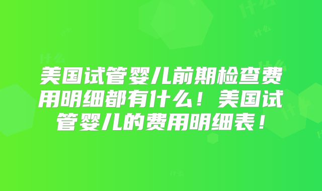 美国试管婴儿前期检查费用明细都有什么！美国试管婴儿的费用明细表！
