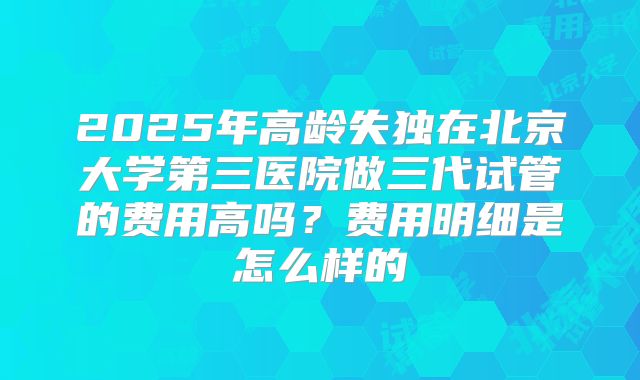 2025年高龄失独在北京大学第三医院做三代试管的费用高吗？费用明细是怎么样的