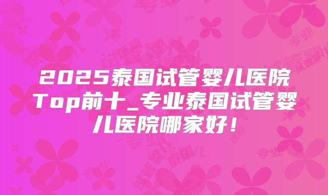 2025泰国试管婴儿医院Top前十_专业泰国试管婴儿医院哪家好！