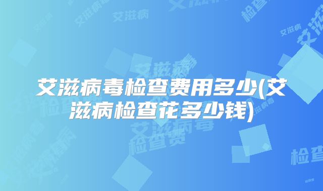 艾滋病毒检查费用多少(艾滋病检查花多少钱)