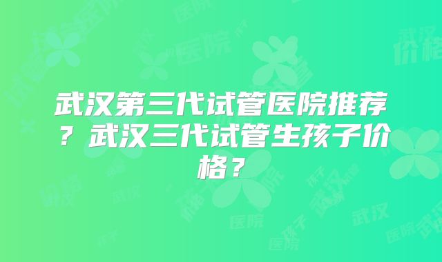 武汉第三代试管医院推荐？武汉三代试管生孩子价格？