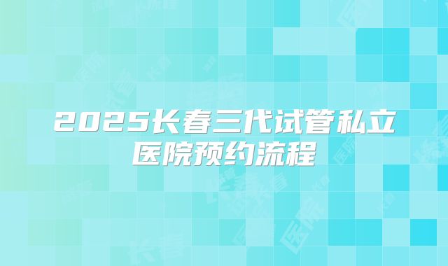 2025长春三代试管私立医院预约流程
