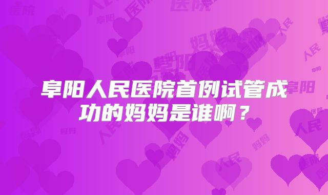 阜阳人民医院首例试管成功的妈妈是谁啊？