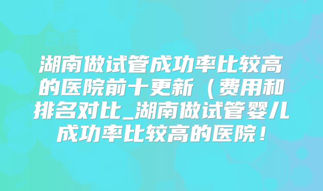 湖南做试管成功率比较高的医院前十更新（费用和排名对比_湖南做试管婴儿成功率比较高的医院！