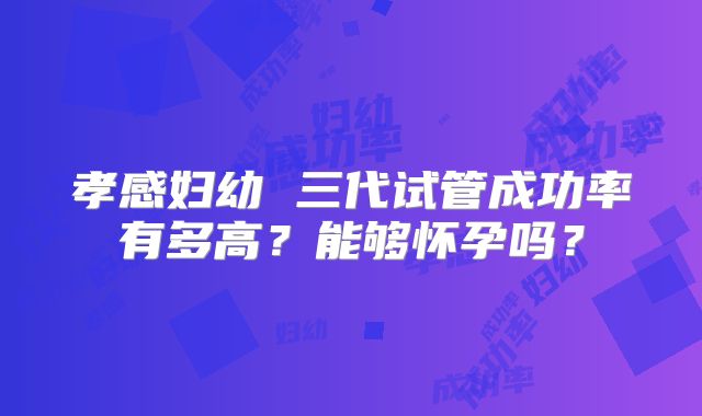 孝感妇幼 三代试管成功率有多高?能够怀孕吗?