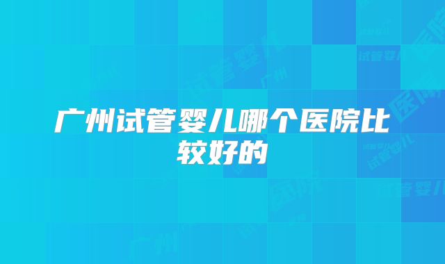 广州试管婴儿哪个医院比较好的