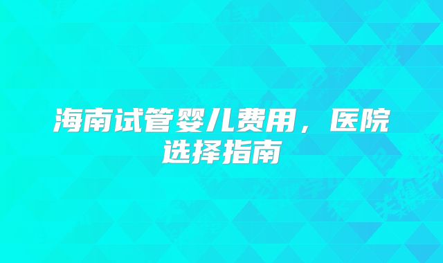 海南试管婴儿费用,医院选择指南