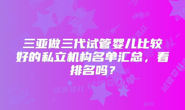 三亚做三代试管婴儿比较好的私立机构名单汇总，看排名吗？
