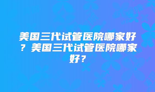 美国三代试管医院哪家好？美国三代试管医院哪家好？