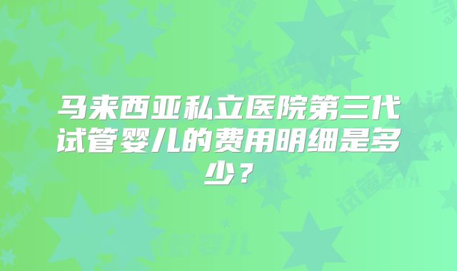 马来西亚私立医院第三代试管婴儿的费用明细是多少?