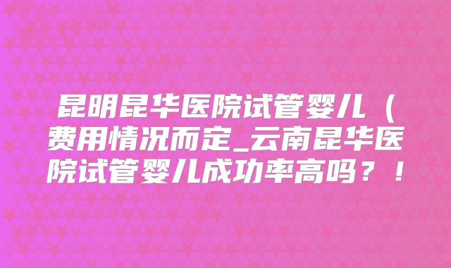 昆明昆华医院试管婴儿（费用情况而定_云南昆华医院试管婴儿成功率高吗？！