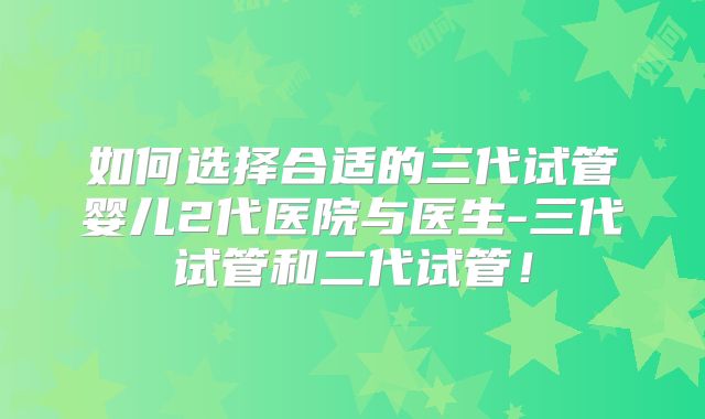 如何选择合适的三代试管婴儿2代医院与医生-三代试管和二代试管！