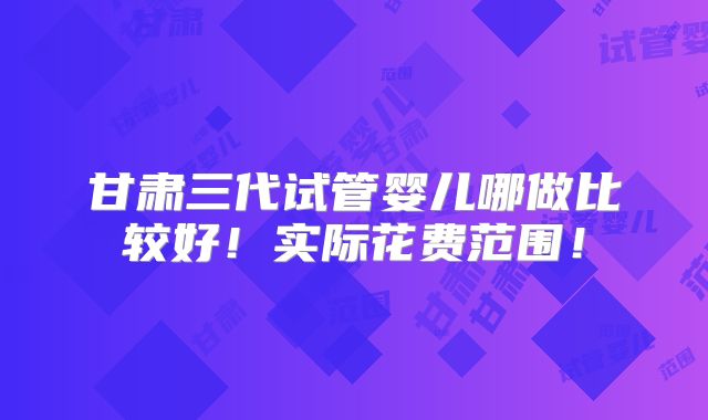 甘肃三代试管婴儿哪做比较好!实际花费范围!