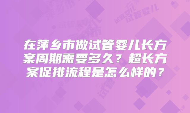 在萍乡市做试管婴儿长方案周期需要多久?超长方案促排流程是怎么样的?