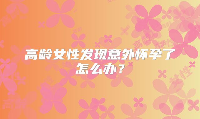 高龄女性发现意外怀孕了怎么办？