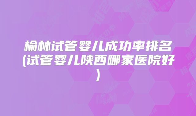 榆林试管婴儿成功率排名(试管婴儿陕西哪家医院好)