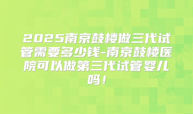 2025南京鼓楼做三代试管需要多少钱-南京鼓楼医院可以做第三代试管婴儿吗!