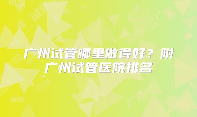 广州试管哪里做得好？附广州试管医院排名