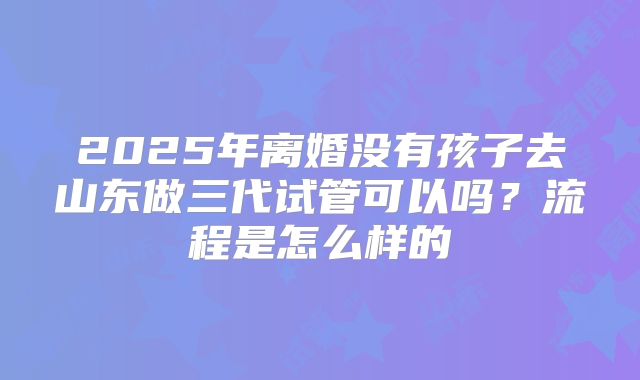 2025年离婚没有孩子去山东做三代试管可以吗？流程是怎么样的