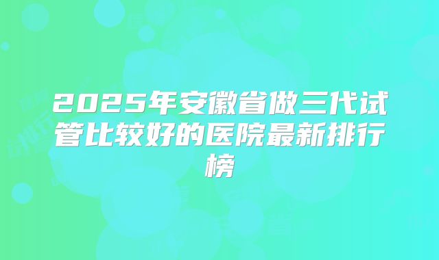 2025年安徽省做三代试管比较好的医院最新排行榜