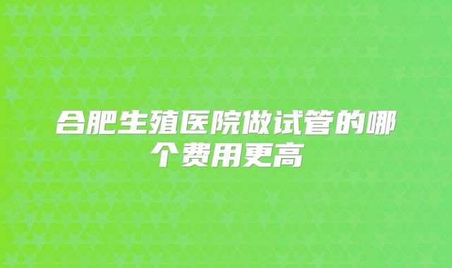 合肥生殖医院做试管的哪个费用更高
