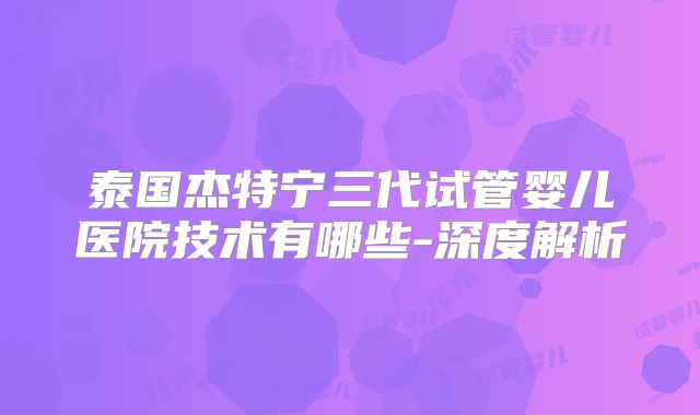 泰国杰特宁三代试管婴儿医院技术有哪些-深度解析